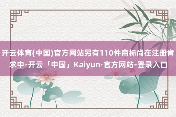 开云体育(中国)官方网站另有110件商标尚在注册肯求中-开云「中国」Kaiyun·官方网站-登录入口