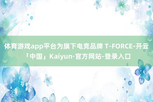 体育游戏app平台为旗下电竞品牌 T-FORCE-开云「中国」Kaiyun·官方网站-登录入口