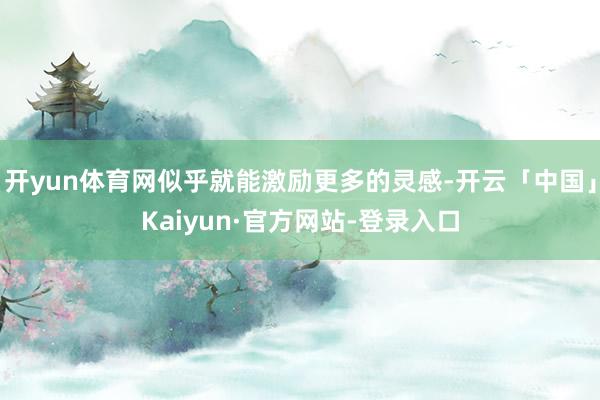 开yun体育网似乎就能激励更多的灵感-开云「中国」Kaiyun·官方网站-登录入口