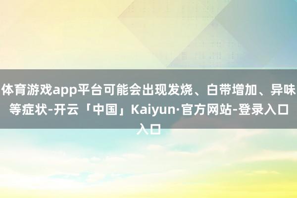 体育游戏app平台可能会出现发烧、白带增加、异味等症状-开云「中国」Kaiyun·官方网站-登录入口