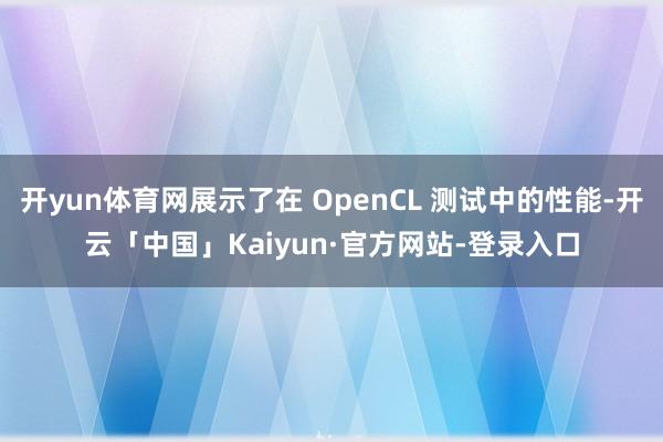开yun体育网展示了在 OpenCL 测试中的性能-开云「中国」Kaiyun·官方网站-登录入口