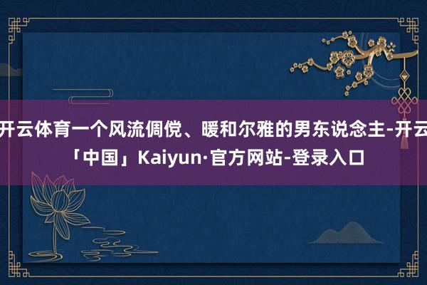 开云体育一个风流倜傥、暖和尔雅的男东说念主-开云「中国」Kaiyun·官方网站-登录入口