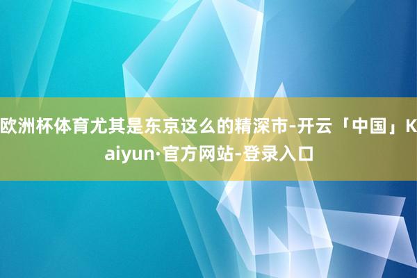欧洲杯体育尤其是东京这么的精深市-开云「中国」Kaiyun·官方网站-登录入口