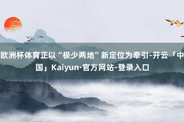 欧洲杯体育正以“极少两地”新定位为牵引-开云「中国」Kaiyun·官方网站-登录入口