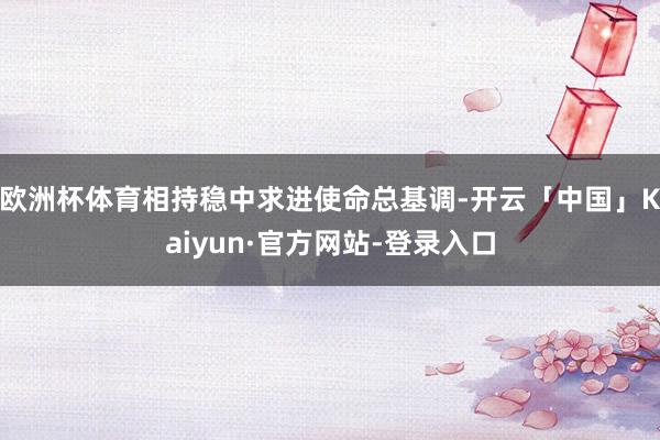 欧洲杯体育相持稳中求进使命总基调-开云「中国」Kaiyun·官方网站-登录入口