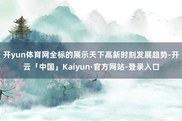 开yun体育网全标的展示天下高新时刻发展趋势-开云「中国」Kaiyun·官方网站-登录入口