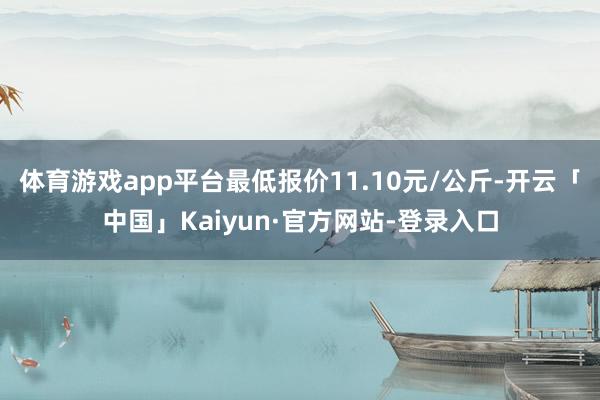 体育游戏app平台最低报价11.10元/公斤-开云「中国」Kaiyun·官方网站-登录入口