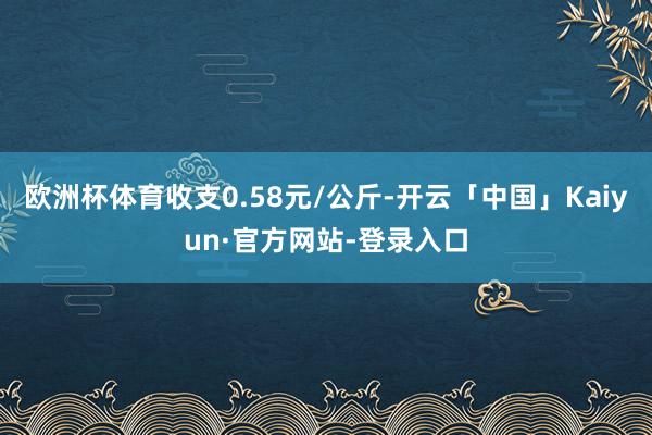 欧洲杯体育收支0.58元/公斤-开云「中国」Kaiyun·官方网站-登录入口
