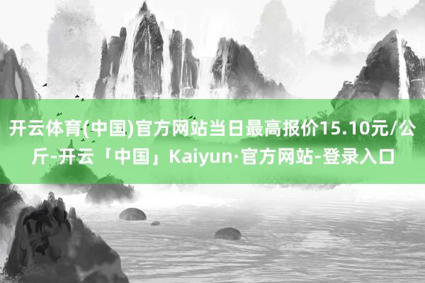 开云体育(中国)官方网站当日最高报价15.10元/公斤-开云「中国」Kaiyun·官方网站-登录入口