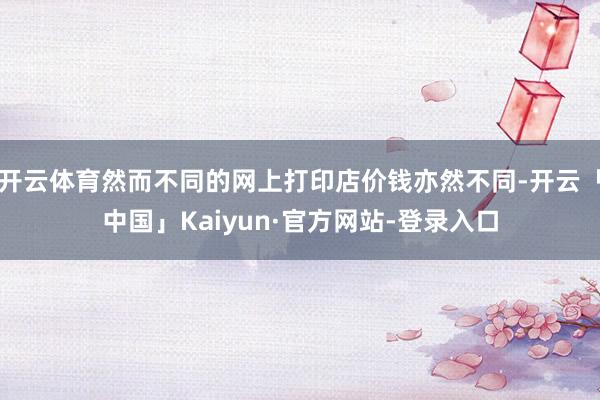 开云体育然而不同的网上打印店价钱亦然不同-开云「中国」Kaiyun·官方网站-登录入口
