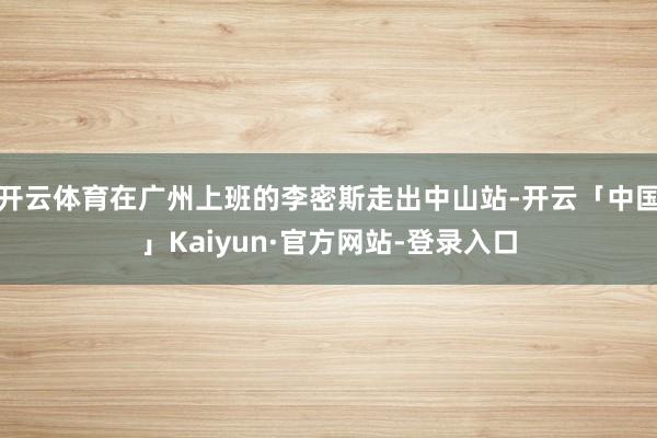 开云体育在广州上班的李密斯走出中山站-开云「中国」Kaiyun·官方网站-登录入口