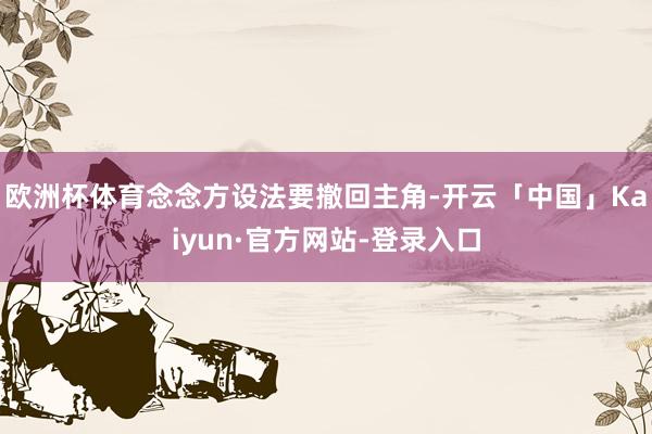 欧洲杯体育念念方设法要撤回主角-开云「中国」Kaiyun·官方网站-登录入口