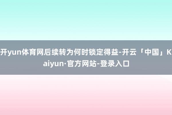 开yun体育网后续转为何时锁定得益-开云「中国」Kaiyun·官方网站-登录入口