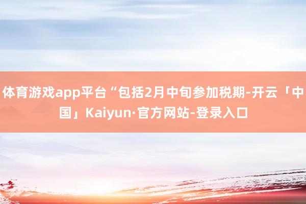 体育游戏app平台“包括2月中旬参加税期-开云「中国」Kaiyun·官方网站-登录入口
