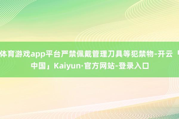 体育游戏app平台严禁佩戴管理刀具等犯禁物-开云「中国」Kaiyun·官方网站-登录入口