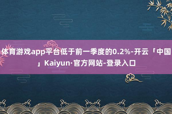 体育游戏app平台低于前一季度的0.2%-开云「中国」Kaiyun·官方网站-登录入口