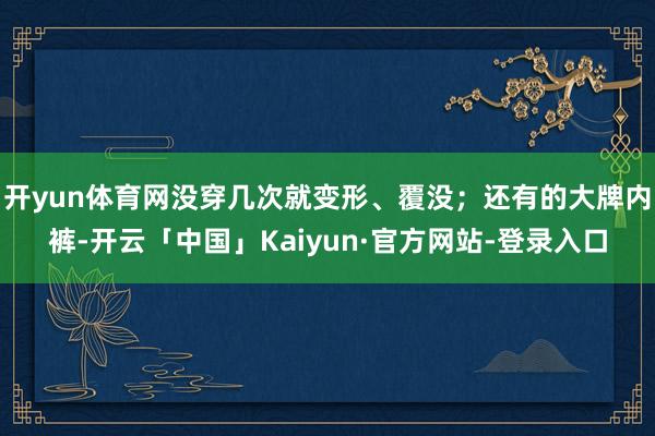 开yun体育网没穿几次就变形、覆没；还有的大牌内裤-开云「中国」Kaiyun·官方网站-登录入口