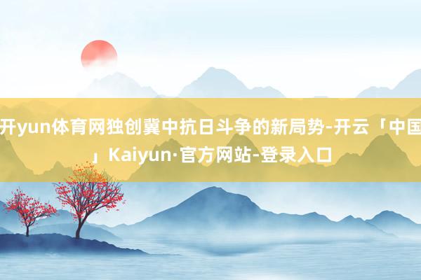 开yun体育网独创冀中抗日斗争的新局势-开云「中国」Kaiyun·官方网站-登录入口