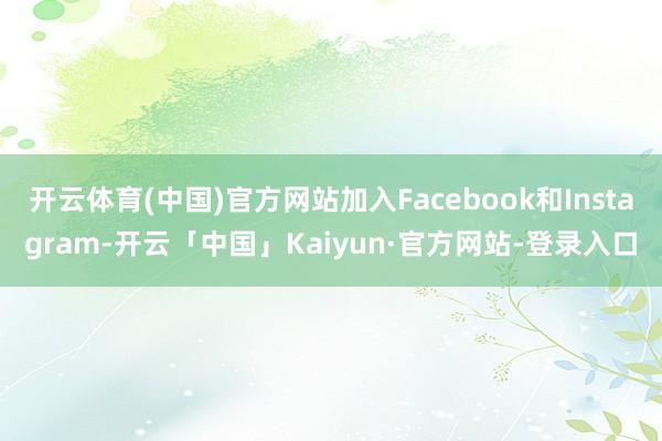 开云体育(中国)官方网站加入Facebook和Instagram-开云「中国」Kaiyun·官方网站-登录入口