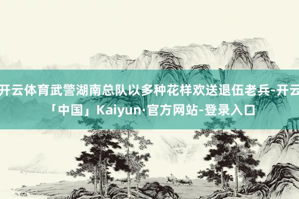 开云体育武警湖南总队以多种花样欢送退伍老兵-开云「中国」Kaiyun·官方网站-登录入口