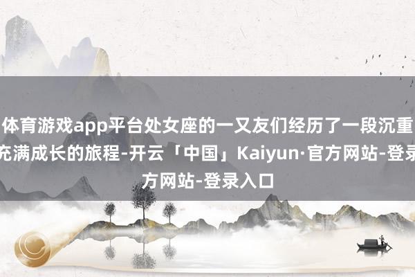 体育游戏app平台处女座的一又友们经历了一段沉重而又充满成长的旅程-开云「中国」Kaiyun·官方网站-登录入口