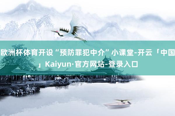 欧洲杯体育开设“预防罪犯中介”小课堂-开云「中国」Kaiyun·官方网站-登录入口