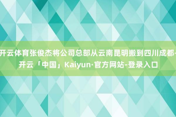 开云体育张俊杰将公司总部从云南昆明搬到四川成都-开云「中国」Kaiyun·官方网站-登录入口