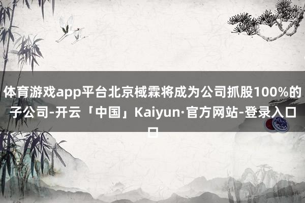 体育游戏app平台北京棫霖将成为公司抓股100%的子公司-开云「中国」Kaiyun·官方网站-登录入口