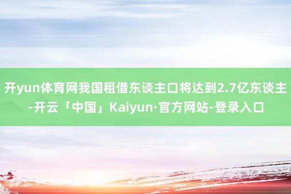 开yun体育网我国租借东谈主口将达到2.7亿东谈主-开云「中国」Kaiyun·官方网站-登录入口