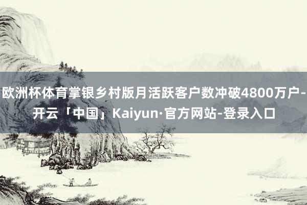 欧洲杯体育掌银乡村版月活跃客户数冲破4800万户-开云「中国」Kaiyun·官方网站-登录入口