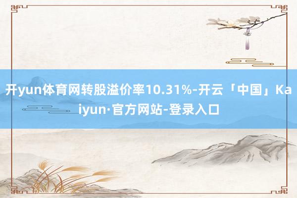 开yun体育网转股溢价率10.31%-开云「中国」Kaiyun·官方网站-登录入口