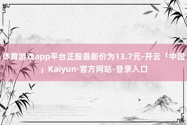体育游戏app平台正股最新价为13.7元-开云「中国」Kaiyun·官方网站-登录入口