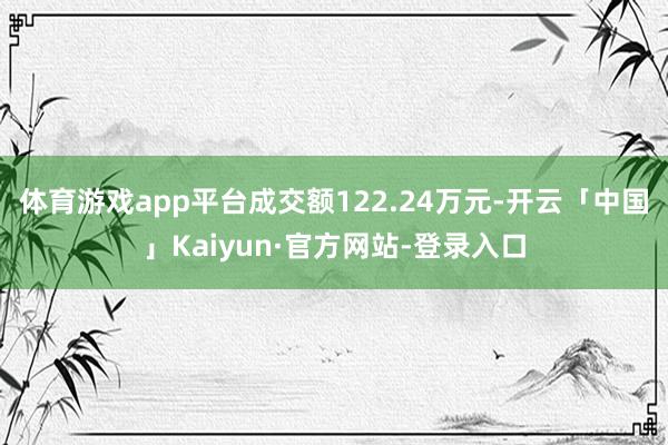 体育游戏app平台成交额122.24万元-开云「中国」Kaiyun·官方网站-登录入口