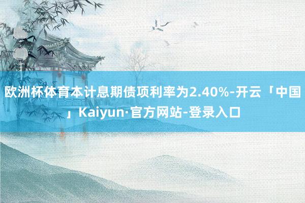 欧洲杯体育本计息期债项利率为2.40%-开云「中国」Kaiyun·官方网站-登录入口