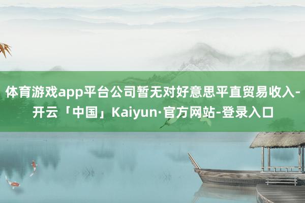 体育游戏app平台公司暂无对好意思平直贸易收入-开云「中国」Kaiyun·官方网站-登录入口