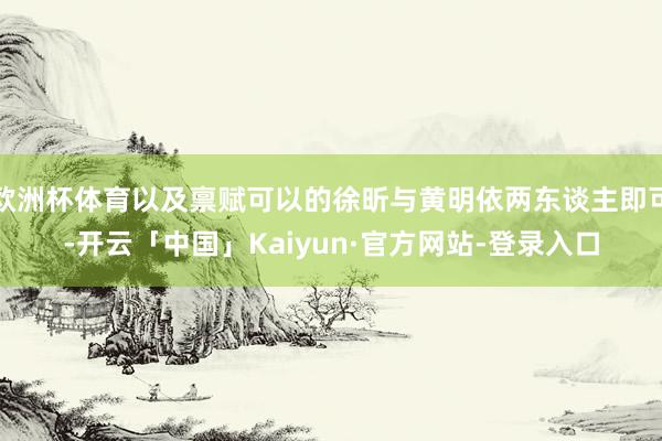 欧洲杯体育以及禀赋可以的徐昕与黄明依两东谈主即可-开云「中国」Kaiyun·官方网站-登录入口