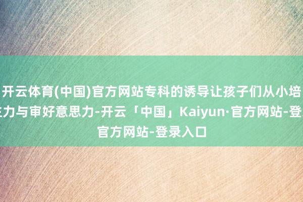 开云体育(中国)官方网站专科的诱导让孩子们从小培养专注力与审好意思力-开云「中国」Kaiyun·官方网站-登录入口
