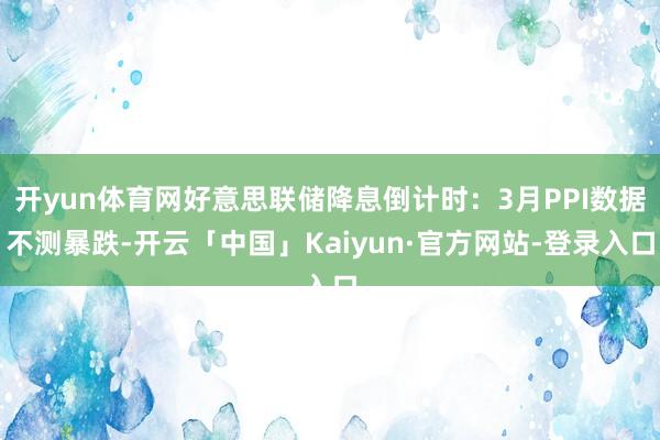 开yun体育网好意思联储降息倒计时:3月PPI数据不测暴跌-开云「中国」Kaiyun·官方网站-登录入口
