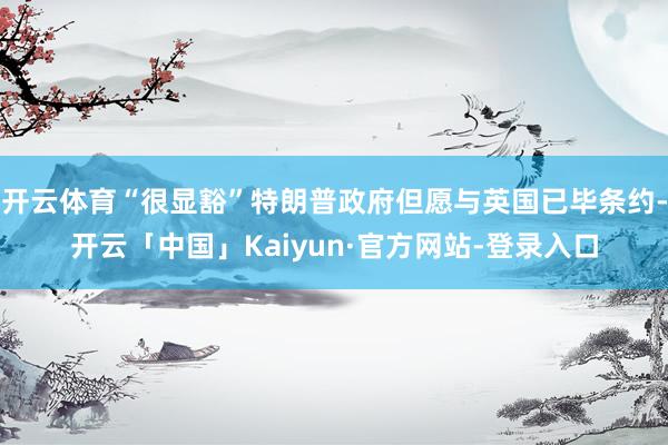 开云体育“很显豁”特朗普政府但愿与英国已毕条约-开云「中国」Kaiyun·官方网站-登录入口