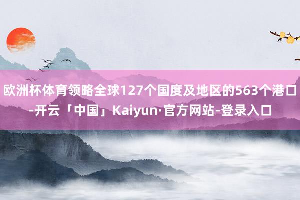 欧洲杯体育领略全球127个国度及地区的563个港口-开云「中国」Kaiyun·官方网站-登录入口