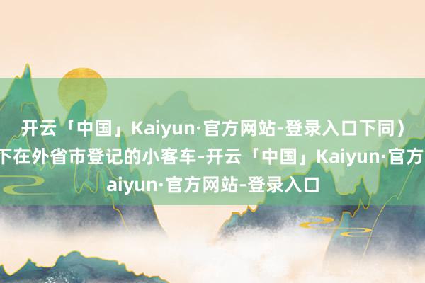 开云「中国」Kaiyun·官方网站-登录入口下同）本东说念主名下在外省市登记的小客车-开云「中国」Kaiyun·官方网站-登录入口