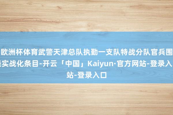 欧洲杯体育武警天津总队执勤一支队特战分队官兵围绕实战化条目-开云「中国」Kaiyun·官方网站-登录入口