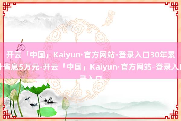 开云「中国」Kaiyun·官方网站-登录入口30年累计省息5万元-开云「中国」Kaiyun·官方网站-登录入口