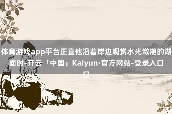 体育游戏app平台正直他沿着岸边观赏水光潋滟的湖面时-开云「中国」Kaiyun·官方网站-登录入口