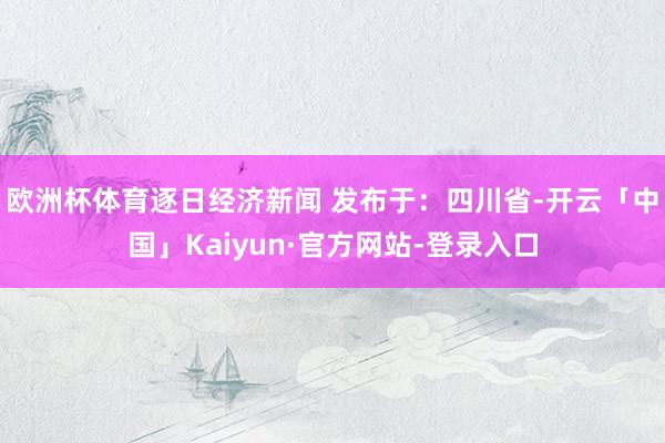 欧洲杯体育逐日经济新闻 发布于：四川省-开云「中国」Kaiyun·官方网站-登录入口