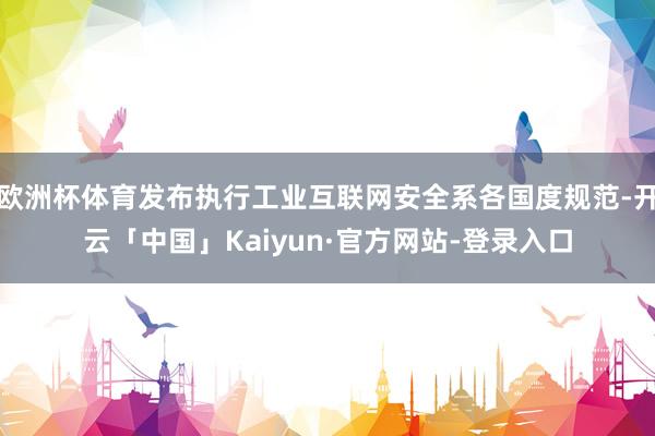 欧洲杯体育发布执行工业互联网安全系各国度规范-开云「中国」Kaiyun·官方网站-登录入口