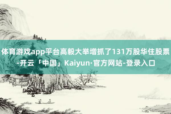 体育游戏app平台高毅大举增抓了131万股华住股票-开云「中国」Kaiyun·官方网站-登录入口