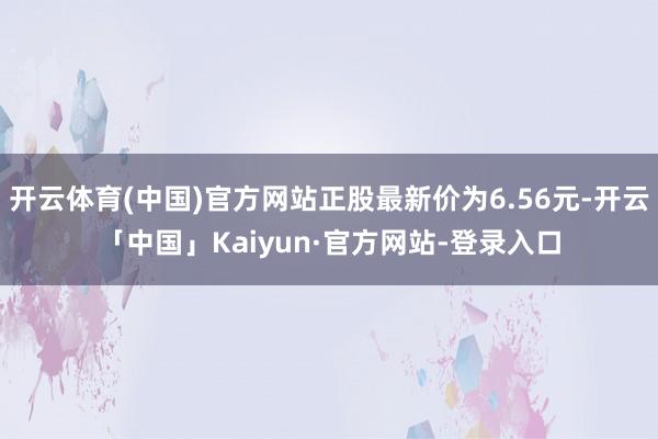 开云体育(中国)官方网站正股最新价为6.56元-开云「中国」Kaiyun·官方网站-登录入口