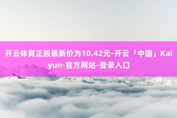 开云体育正股最新价为10.42元-开云「中国」Kaiyun·官方网站-登录入口