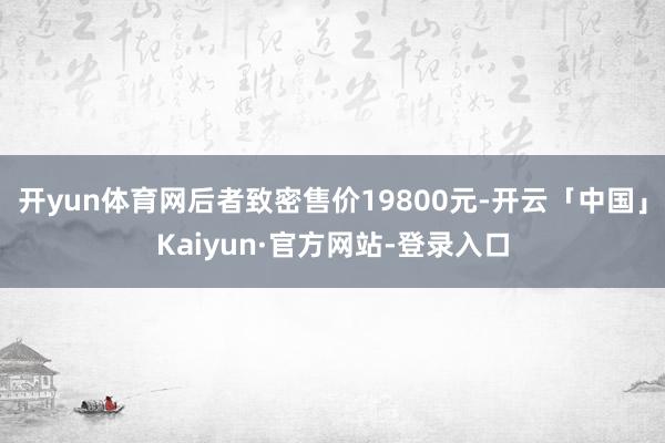 开yun体育网后者致密售价19800元-开云「中国」Kaiyun·官方网站-登录入口